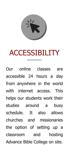 ACCESSIBILITY Our online classes are accessible 24 hours a day from anywhere in the world with internet access. This helps our students work their studies around a busy schedule. It also allows churches and missionaries the option of setting up a classroom and hosting Advance Bible College on site.